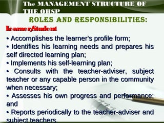 The MANAGEMENT STRUCTURE OF
THE OHSP

Roles and Responsibilities:
L
earner/
Student
• Accomplishes the learner’s profile form;
• Identifies his learning needs and prepares his
self directed learning plan;
• Implements his self-learning plan;
• Consults with the teacher-adviser, subject
teacher or any capable person in the community
when necessary;
• Assesses his own progress and performance;
and
• Reports periodically to the teacher-adviser and
subject teachers.

 