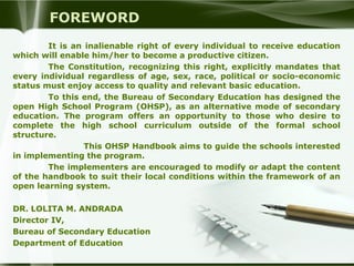 FOREWORD
It is an inalienable right of every individual to receive education
which will enable him/her to become a productive citizen.
The Constitution, recognizing this right, explicitly mandates that
every individual regardless of age, sex, race, political or socio-economic
status must enjoy access to quality and relevant basic education.
To this end, the Bureau of Secondary Education has designed the
open High School Program (OHSP), as an alternative mode of secondary
education. The program offers an opportunity to those who desire to
complete the high school curriculum outside of the formal school
structure.
This OHSP Handbook aims to guide the schools interested
in implementing the program.
The implementers are encouraged to modify or adapt the content
of the handbook to suit their local conditions within the framework of an
open learning system.
DR. LOLITA M. ANDRADA
Director IV,
Bureau of Secondary Education
Department of Education

 