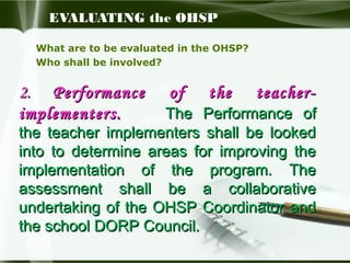 EVALUATING the OHSP
What are to be evaluated in the OHSP?
Who shall be involved?

2. Performance
implementers.

of

the

teacher-

The Performance of
the teacher implementers shall be looked
into to determine areas for improving the
implementation of the program. The
assessment shall be a collaborative
undertaking of the OHSP Coordinator and
the school DORP Council.

 