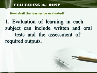 EVALUATING the OHSP
How shall the learner be evaluated?

1. Evaluation of learning in each
subject can include written and oral
tests and the assessment of
required outputs.

 