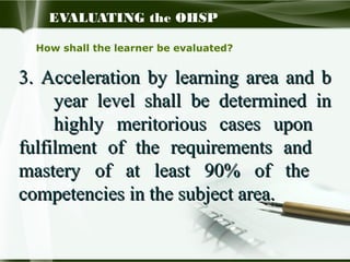 EVALUATING the OHSP
How shall the learner be evaluated?

3. Acceleration by learning area and b
year level shall be determined in
highly meritorious cases upon
fulfilment of the requirements and
mastery of at least 90% of the
competencies in the subject area.

 