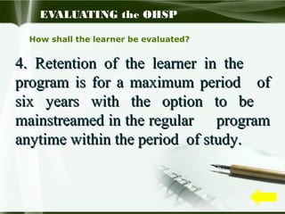 EVALUATING the OHSP
How shall the learner be evaluated?

4. Retention of the learner in the
program is for a maximum period of
six years with the option to be
mainstreamed in the regular program
anytime within the period of study.

 