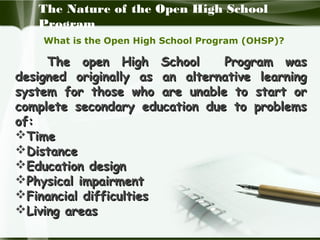The Nature of the Open High School
Program
What is the Open High School Program (OHSP)?

The open High School
Program was
designed originally as an alternative learning
system for those who are unable to start or
complete secondary education due to problems
of:
Time
Distance
Education design
Physical impairment
Financial difficulties
Living areas

 