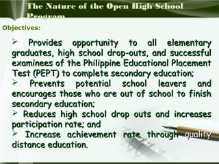 The Nature of the Open High School
Program
Objectives:

 Provides opportunity to all elementary
graduates, high school drop-outs, and successful
examinees of the Philippine Educational Placement
Test (PEPT) to complete secondary education;
 Prevents potential school leavers and
encourages those who are out of school to finish
secondary education;
 Reduces high school drop outs and increases
participation rate; and
 Increase achievement rate through quality
distance education.

 