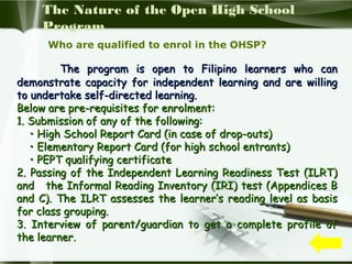 The Nature of the Open High School
Program
Who are qualified to enrol in the OHSP?

The program is open to Filipino learners who can
demonstrate capacity for independent learning and are willing
to undertake self-directed learning.
Below are pre-requisites for enrolment:
1. Submission of any of the following:
• High School Report Card (in case of drop-outs)
• Elementary Report Card (for high school entrants)
• PEPT qualifying certificate
2. Passing of the Independent Learning Readiness Test (ILRT)
and the Informal Reading Inventory (IRI) test (Appendices B
and C). The ILRT assesses the learner’s reading level as basis
for class grouping.
3. Interview of parent/guardian to get a complete profile of
the learner.

 