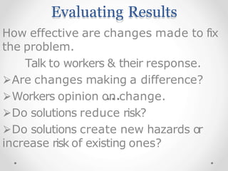 Evaluating Results
How effective are changes made to fix
the problem.
Talk to workers & their response.
⮚Are changes making a difference?
⮚Workers opinion on change.
⮚Do solutions reduce risk?
⮚Do solutions create new hazards or
increase risk of existing ones?
 