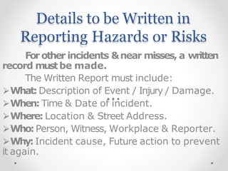 Details to be Written in
Reporting Hazards or Risks
Forother incidents &near misses, a written
record mustbe made.
The Written Report must include:
⮚What:Description of Event / Injury / Damage.
⮚When: Time & Date of incident.
⮚Where: Location & Street Address.
⮚Who:Person, Witness, Workplace & Reporter.
⮚Why: Incident cause, Future action to prevent
it again.
 