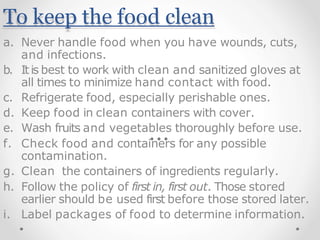 To keep the food clean
a. Never handle food when you have wounds, cuts,
and infections.
b. Itis best to work with clean and sanitized gloves at
all times to minimize hand contact with food.
c. Refrigerate food, especially perishable ones.
d. Keep food in clean containers with cover.
e. Wash fruits and vegetables thoroughly before use.
f. Check food and containers for any possible
contamination.
g. Clean the containers of ingredients regularly.
h. Follow the policy of first in, first out. Those stored
earlier should be used first before those stored later.
i. Label packages of food to determine information.
 