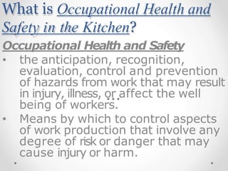What is Occupational Health and
Safety in the Kitchen?
Occupational Health and Safety
• the anticipation, recognition,
evaluation, control and prevention
of hazards from work that may result
in injury, illness, or affect the well
being of workers.
• Means by which to control aspects
of work production that involve any
degree of risk or danger that may
cause injury or harm.
 