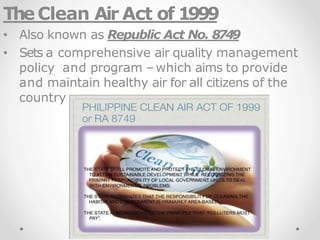 TheClean Air Act of 1999
• Also known as Republic Act No. 8749
• Sets a comprehensive air quality management
policy and program –which aims to provide
and maintain healthy air for all citizens of the
country
 