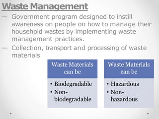 Waste Management
— Government program designed to instill
awareness on people on how to manage their
household wastes by implementing waste
management practices.
— Collection, transport and processing of waste
materials
Waste Materials
can be
• Biodegradable
• Non-
biodegradable
Waste Materials
can be
• Hazardous
• Non-
hazardous
 