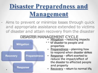 Disaster Preparedness and
Management
- Aims to prevent or minimize losses through quick
and appropriate assistance extended to victims
of disaster and attain recovery from the disaster
DISASTERMANAGEMENT CYCLE
Mitigation
Preparedness
Response
Recovery
• Mitigation – reducing impacts
of disaster to people and
properties
• Preparedness – planning how
to respond when disaster strikes
• Response –effort exerted to
reduce the impact/effect of
the disaster to affected people
and property
• Recovery –return to normal life
 