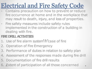 Electrical and Fire Safety Code
- Contains precaution on how to prevent or reduce
fire occurrence at home and in the workplace that
may result to death, injury, and loss of properties.
- Fire safety measures include safety rules
implemented in the construction of a building in
dealing with fire.
F
I
R
ED
R
I
L
LACTIVITIES
1. Use of fire alarm system in case of fire
2. Operation of Fire Emergency
3. Performance of duties in relation to safety plan
4. Assessment of the responses made during fire drill
5. Documentation of fire drill results
6. Extent of participation of all those concerned
 