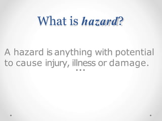 What is hazard?
A hazard is anything with potential
to cause injury, illness or damage.
 
