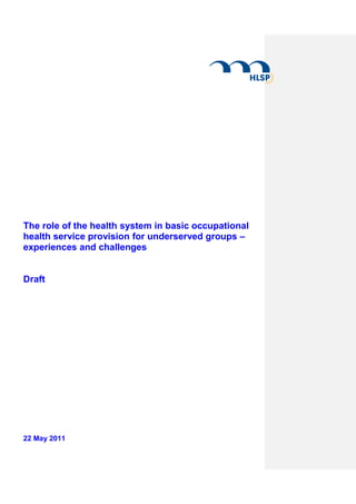 The role of the health system in basic occupational
health service provision for underserved groups –
experiences and challenges


Draft




22 May 2011
 