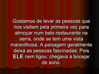 Gostamos de levar as pessoas queGostamos de levar as pessoas que
nos visitam pela primeira vez paranos visitam pela primeira vez para
almoçar num belo restaurante naalmoçar num belo restaurante na
serra, onde se tem uma vistaserra, onde se tem uma vista
maravilhosa. A paisagem geralmentemaravilhosa. A paisagem geralmente
deixa as pessoas fascinadas. Poisdeixa as pessoas fascinadas. Pois
ELEELE nem ligou: chegava a bocejarnem ligou: chegava a bocejar
de sono.de sono.
 