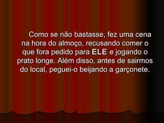 Como se não bastasse, fez uma cenaComo se não bastasse, fez uma cena
na hora do almoço, recusando comer ona hora do almoço, recusando comer o
que fora pedido paraque fora pedido para ELEELE e jogando oe jogando o
prato longe. Além disso, antes de sairmosprato longe. Além disso, antes de sairmos
do local, peguei-o beijando a garçonete.do local, peguei-o beijando a garçonete.
 