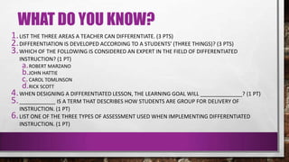 WHAT DO YOU KNOW?
1.LIST THE THREE AREAS A TEACHER CAN DIFFERENTIATE. (3 PTS)
2.DIFFERENTIATION IS DEVELOPED ACCORDING TO A STUDENTS’ (THREE THINGS)? (3 PTS)
3.WHICH OF THE FOLLOWING IS CONSIDERED AN EXPERT IN THE FIELD OF DIFFERENTIATED
INSTRUCTION? (1 PT)
a.ROBERT MARZANO
b.JOHN HATTIE
c.CAROL TOMLINSON
d.RICK SCOTT
4.WHEN DESIGNING A DIFFERENTIATED LESSON, THE LEARNING GOAL WILL ______________? (1 PT)
5.____________ IS A TERM THAT DESCRIBES HOW STUDENTS ARE GROUP FOR DELIVERY OF
INSTRUCTION. (1 PT)
6.LIST ONE OF THE THREE TYPES OF ASSESSMENT USED WHEN IMPLEMENTING DIFFERENTIATED
INSTRUCTION. (1 PT)
 