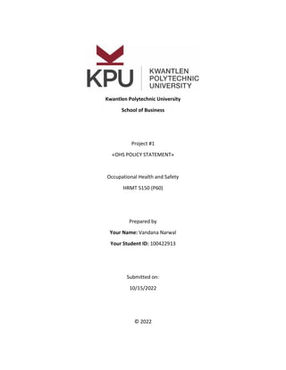 Kwantlen Polytechnic University
School of Business
Project #1
«OHS POLICY STATEMENT»
Occupational Health and Safety
HRMT 5150 (P60)
Prepared by
Your Name: Vandana Narwal
Your Student ID: 100422913
Submitted on:
10/15/2022
© 2022
 