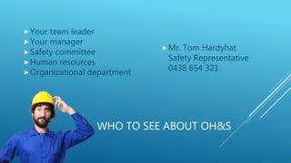 WHO TO SEE ABOUT OH&S
Your team leader
Your manager
Safety committee
Human resources
Organizational department
Mr. Tom Hardyhat
Safety Representative
0438 654 321
 