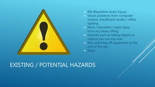 EXISTING / POTENTIAL HAZARDS
 RSI (Repetitive strain injury)
 Vision problems from computer
screens Insufficient studio / office
lighting
 Neck / shoulders / back injury
from any heavy lifting
 Hazards such as falling objects or
objects you can trip over
 Not switching off equipment at the
end of the day
 Stairs
 