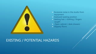 EXISTING / POTENTIAL HAZARDS
 Excessive noise in the studio from
equipment
 Awkward seating position
 Getting hair / clothing / fingers
caught
 Open cabinet / desk drawers
 Slippery floors
 