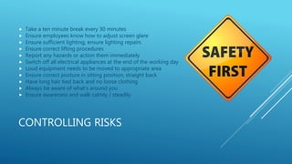 CONTROLLING RISKS
 Take a ten minute break every 30 minutes
 Ensure employees know how to adjust screen glare
 Ensure sufficient lighting, ensure lighting repairs
 Ensure correct lifting procedures
 Report any hazards or action them immediately
 Switch off all electrical appliances at the end of the working day
 Loud equipment needs to be moved to appropriate area
 Ensure correct posture in sitting position, straight back
 Have long hair tied back and no loose clothing
 Always be aware of what’s around you
 Ensure awareness and walk calmly / steadily
 
