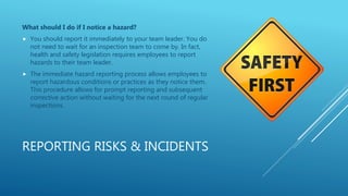 REPORTING RISKS & INCIDENTS
What should I do if I notice a hazard?
 You should report it immediately to your team leader. You do
not need to wait for an inspection team to come by. In fact,
health and safety legislation requires employees to report
hazards to their team leader.
 The immediate hazard reporting process allows employees to
report hazardous conditions or practices as they notice them.
This procedure allows for prompt reporting and subsequent
corrective action without waiting for the next round of regular
inspections.
 