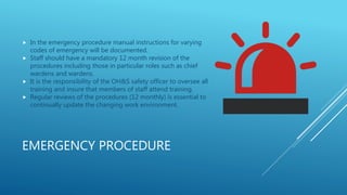 EMERGENCY PROCEDURE
 In the emergency procedure manual instructions for varying
codes of emergency will be documented.
 Staff should have a mandatory 12 month revision of the
procedures including those in particular roles such as chief
wardens and wardens.
 It is the responsibility of the OH&S safety officer to oversee all
training and insure that members of staff attend training.
 Regular reviews of the procedures (12 monthly) is essential to
continually update the changing work environment.
 