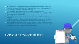 EMPLOYEE RESPONSIBILITIES
 As an employee, you have responsibilities under work health and safety law.
 You must act responsibly, take care of yourself and others and cooperate with
your employer in matters of health and safety.
 This applies to all workers, whether they have a disability or not.
 If you don’t do these things, you could be disciplined by your employer under
your conditions of employment.
 You could be prosecuted under the work health and safety laws in your state or
territory.
 In addition, under the Commonwealth Disability Discrimination Act 1992 your
ability to work safely is an inherent or essential requirement of any job.
 If your disability could reasonably be seen to cause a health and safety risk for
other people at work, then failing to disclose that risk could be a breach of your
obligations under work health and safety legislation.
 