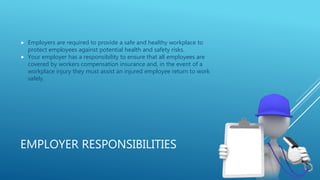 EMPLOYER RESPONSIBILITIES
 Employers are required to provide a safe and healthy workplace to
protect employees against potential health and safety risks.
 Your employer has a responsibility to ensure that all employees are
covered by workers compensation insurance and, in the event of a
workplace injury they must assist an injured employee return to work
safely.
 