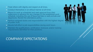 COMPANY EXPECTATIONS
 Treat others with dignity and respect at all times.
 Conduct themselves in an ethical manner at all times.
 Report to work as scheduled and seek approval from their
supervisors in advance for any changes to the established work
schedule, including the use of leave and late or early arrivals and
departures. Review the attendance policy.
 Perform assigned duties and responsibilities with the highest degree
of public trust.
 Devote full effort to job responsibilities during work hours.
 Maintain the qualifications, certification, licensure, and/or training
requirements identified for their positions.
 