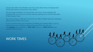 WORK TIMES
Casual work offers more flexible work hours than other forms of employment,
but the permanency of your job is less certain.
Not all casual employees can choose their own hours. Your employer will
probably offer you hours to suit their business opening hours and the demands
of their busiest times.
You can turn down a shift, but if you do it too often it might mean your employer
offers you less shifts in the future.
If you're worried about your employer not letting you change shifts, or you're
worried about your employer taking shifts away from you, you can
call JobWatch (new window) on 9662 1933 (metro) or 1800 331 617 (non-
metro) to ask for advice.
 