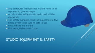 STUDIO EQUIPMENT & SAFETY
 Any computer maintenance / faults need to be
reported to your manager
 An electrician will maintain and check all the
electricals
 The safety manager checks all equipment a few
times a year to be sure its safe to use
 First Aid kits are in date
 Fire extinguishes are in date
 