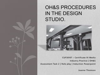 OH&S PROCEDURES 
IN THE DESIGN 
STUDIO. 
CUF30107 – Cer ti ficate I I I Media 
Industry Practice | OH&S 
Assessment Task 2 | Role play | Induction Powerpoint 
Joanne Thomson 
 