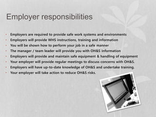 Employer responsibilities 
• Employers are required to provide safe work systems and environments 
• Employers will provide WHS instructions, training and information 
• You will be shown how to perform your job in a safe manner 
• The manager / team leader will provide you with OH&S information 
• Employers will provide and maintain safe equipment & handling of equipment 
• Your employer will provide regular meetings to discuss concerns with OH&S. 
• Employers will have up-to-date knowledge of OH&S and undertake training. 
• Your employer will take action to reduce OH&S risks. 
 
