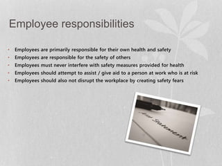 Employee responsibilities 
• Employees are primarily responsible for their own health and safety 
• Employees are responsible for the safety of others 
• Employees must never interfere with safety measures provided for health 
• Employees should attempt to assist / give aid to a person at work who is at risk 
• Employees should also not disrupt the workplace by creating safety fears 
 