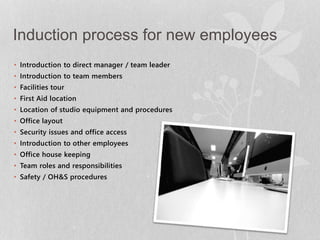 Induction process for new employees 
• Introduction to direct manager / team leader 
• Introduction to team members 
• Facilities tour 
• First Aid location 
• Location of studio equipment and procedures 
• Office layout 
• Security issues and office access 
• Introduction to other employees 
• Office house keeping 
• Team roles and responsibilities 
• Safety / OH&S procedures 
 
