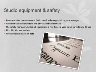 Studio equipment & safety 
• Any computer maintenance / faults need to be reported to your manager 
• An electrician will maintain and check all the electricals 
• The safety manager checks all equipment a few times a year to be sure its safe to use 
• First Aid kits are in date 
• Fire extinguishes are in date 
 