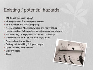 Existing / potential hazards 
• RSI (Repetitive strain injury) 
• Vision problems from computer screens 
• Insufficient studio / office lighting 
• Neck / shoulders / back injury from any heavy lifting 
• Hazards such as falling objects or objects you can trip over 
• Not switching off equipment at the end of the day 
• Excessive noise in the studio from equipment 
• Awkward seating position 
• Getting hair / clothing / fingers caught 
• Open cabinet / desk drawers 
• Slippery floors 
• Stairs 
 