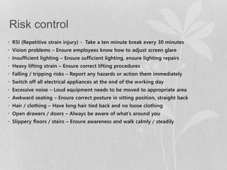 Risk control 
• RSI (Repetitive strain injury) - Take a ten minute break every 30 minutes 
• Vision problems – Ensure employees know how to adjust screen glare 
• Insufficient lighting – Ensure sufficient lighting, ensure lighting repairs 
• Heavy lifting strain – Ensure correct lifting procedures 
• Falling / tripping risks – Report any hazards or action them immediately 
• Switch off all electrical appliances at the end of the working day 
• Excessive noise – Loud equipment needs to be moved to appropriate area 
• Awkward seating – Ensure correct posture in sitting position, straight back 
• Hair / clothing – Have long hair tied back and no loose clothing 
• Open drawers / doors – Always be aware of what’s around you 
• Slippery floors / stairs – Ensure awareness and walk calmly / steadily 
 
