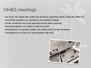 OH&S meetings 
• Jon Snow, the Safety Rep makes the decisions regarding Safety under the OH&S act 
• Committee members are required to be actively involved 
• Unsafe conditions are to be reported during these meetings 
• Recommendations are made to reduce hazards 
• Development of a general health and safety policy for the workplace 
• Investigations of causes for unacceptable high risks 
 