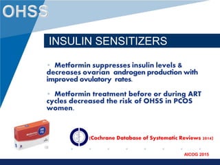 www.company.com
AICOG 2015
INSULIN SENSITIZERS
• Metformin suppresses insulin levels &
decreases ovarian androgen production with
improved ovulatory rates.
• Metformin treatment before or during ART
cycles decreased the risk of OHSS in PCOS
women.
(Cochrane Database of Systematic Reviews 2014)
 