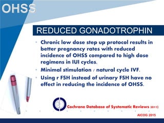 www.company.com
AICOG 2015
REDUCED GONADOTROPHIN
• Chronic low dose step up protocol results in
better pregnancy rates with reduced
incidence of OHSS compared to high dose
regimens in IUI cycles.
• Minimal stimulation / natural cycle IVF.
• Using r FSH instead of urinary FSH have no
effect in reducing the incidence of OHSS.
• (Cochrane Database of Systematic Reviews 2011)
 
