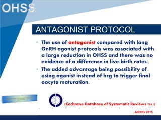www.company.com
AICOG 2015
ANTAGONIST PROTOCOL
• The use of antagonist compared with long
GnRH agonist protocols was associated with
a large reduction in OHSS and there was no
evidence of a difference in live-birth rates.
• The added advantage being possibility of
using agonist instead of hcg to trigger final
oocyte maturation.
(Cochrane Database of Systematic Reviews 2011)
 