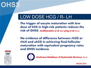 www.company.com
AICOG 2015
LOW DOSE HCG / R- LH
• The trigger of oocyte maturation with low
dose of hCG in high-risk patients reduces the
risk of OHSS. (kolibianakis et al 2007,ying et al 2013).
• No evidence of difference between rhCG or
rhLH and uhCG in achieving final follicular
maturation with equivalent pregnancy rates
and OHSS incidence.
(Cochrane Database of Systematic Reviews 2011)
 