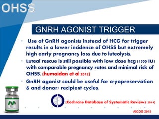 www.company.com
AICOG 2015
GNRH AGONIST TRIGGER
• Use of GnRH agonists instead of HCG for trigger
results in a lower incidence of OHSS but extremely
high early pregnancy loss due to luteolysis.
• Luteal rescue is still possible with low dose hcg (1500 IU)
with comparable pregnancy rates and minimal risk of
OHSS. (humaidan et al 2012)
• GnRH agonist could be useful for cryopreservation
& and donor/ recipient cycles.
(Cochrane Database of Systematic Reviews 2014)
 