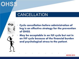 www.company.com
AICOG 2015
CANCELLATION
• Cycle cancellation before administration of
hcg is an effective strategy for the prevention
of OHSS.
• May be acceptable in an IUI cycle but not in
an IVF cycle because of the financial burden
and psychological stress to the patient.
 