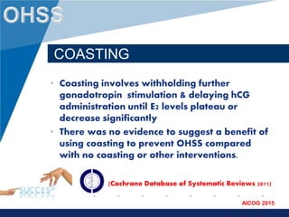 www.company.com
AICOG 2015
COASTING
• Coasting involves withholding further
gonadotropin stimulation & delaying hCG
administration until E2 levels plateau or
decrease significantly
• There was no evidence to suggest a benefit of
using coasting to prevent OHSS compared
with no coasting or other interventions.
(Cochrane Database of Systematic Reviews 2011)
 