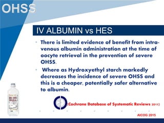 www.company.com
AICOG 2015
IV ALBUMIN vs HES
• There is limited evidence of benefit from intra-
venous albumin administration at the time of
oocyte retrieval in the prevention of severe
OHSS.
• Where as Hydroxyethyl starch markedly
decreases the incidence of severe OHSS and
this is a cheaper, potentially safer alternative
to albumin.
(Cochrane Database of Systematic Reviews 2011)
 